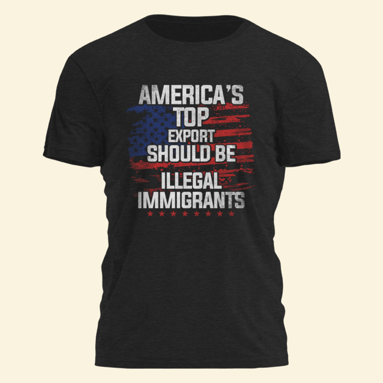 Americas Top Export Should Be Illegal Immigrants Shirt Political Tees Birthday Gifts For Papa